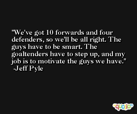 We've got 10 forwards and four defenders, so we'll be all right. The guys have to be smart. The goaltenders have to step up, and my job is to motivate the guys we have. -Jeff Pyle
