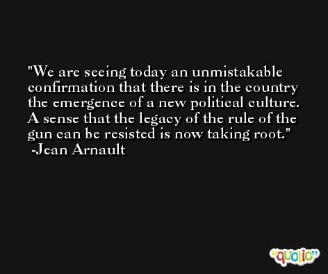 We are seeing today an unmistakable confirmation that there is in the country the emergence of a new political culture. A sense that the legacy of the rule of the gun can be resisted is now taking root. -Jean Arnault