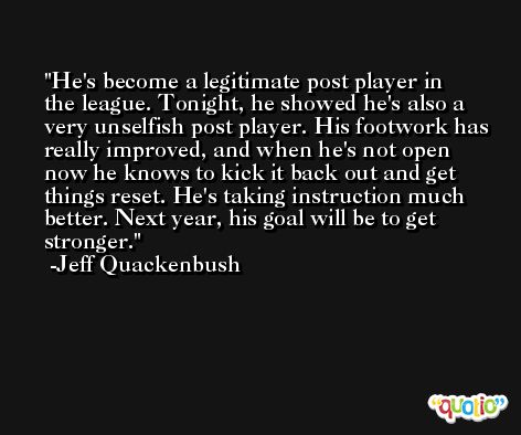 He's become a legitimate post player in the league. Tonight, he showed he's also a very unselfish post player. His footwork has really improved, and when he's not open now he knows to kick it back out and get things reset. He's taking instruction much better. Next year, his goal will be to get stronger. -Jeff Quackenbush