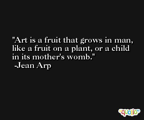Art is a fruit that grows in man, like a fruit on a plant, or a child in its mother's womb. -Jean Arp