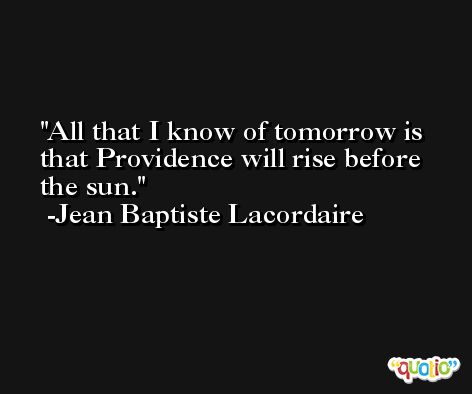 All that I know of tomorrow is that Providence will rise before the sun. -Jean Baptiste Lacordaire