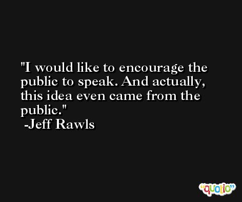 I would like to encourage the public to speak. And actually, this idea even came from the public. -Jeff Rawls