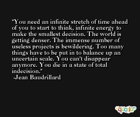 You need an infinite stretch of time ahead of you to start to think, infinite energy to make the smallest decision. The world is getting denser. The immense number of useless projects is bewildering. Too many things have to be put in to balance up an uncertain scale. You can't disappear anymore. You die in a state of total indecision. -Jean Baudrillard