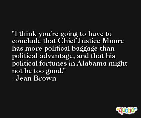 I think you're going to have to conclude that Chief Justice Moore has more political baggage than political advantage, and that his political fortunes in Alabama might not be too good. -Jean Brown