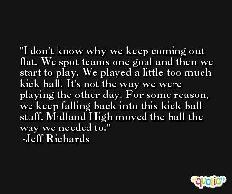 I don't know why we keep coming out flat. We spot teams one goal and then we start to play. We played a little too much kick ball. It's not the way we were playing the other day. For some reason, we keep falling back into this kick ball stuff. Midland High moved the ball the way we needed to. -Jeff Richards