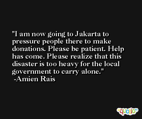 I am now going to Jakarta to pressure people there to make donations. Please be patient. Help has come. Please realize that this disaster is too heavy for the local government to carry alone. -Amien Rais