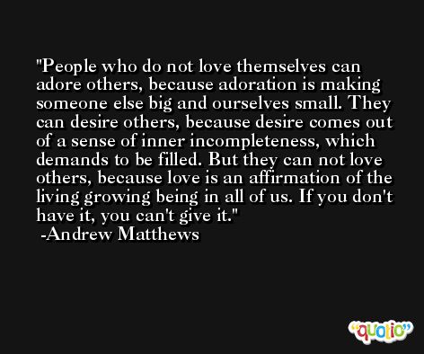 People who do not love themselves can adore others, because adoration is making someone else big and ourselves small. They can desire others, because desire comes out of a sense of inner incompleteness, which demands to be filled. But they can not love others, because love is an affirmation of the living growing being in all of us. If you don't have it, you can't give it. -Andrew Matthews