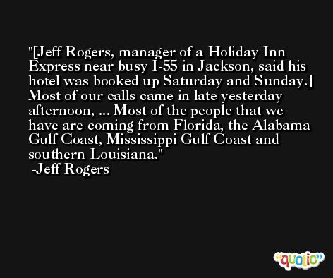 [Jeff Rogers, manager of a Holiday Inn Express near busy I-55 in Jackson, said his hotel was booked up Saturday and Sunday.] Most of our calls came in late yesterday afternoon, ... Most of the people that we have are coming from Florida, the Alabama Gulf Coast, Mississippi Gulf Coast and southern Louisiana. -Jeff Rogers