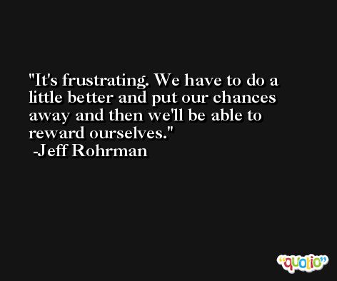 It's frustrating. We have to do a little better and put our chances away and then we'll be able to reward ourselves. -Jeff Rohrman