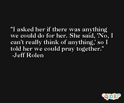 I asked her if there was anything we could do for her. She said, 'No, I can't really think of anything,' so I told her we could pray together. -Jeff Rolen