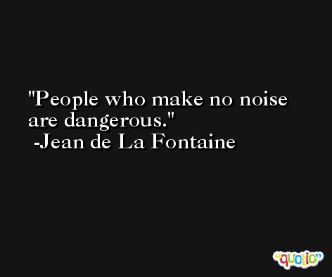 People who make no noise are dangerous. -Jean de La Fontaine