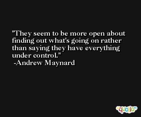 They seem to be more open about finding out what's going on rather than saying they have everything under control. -Andrew Maynard