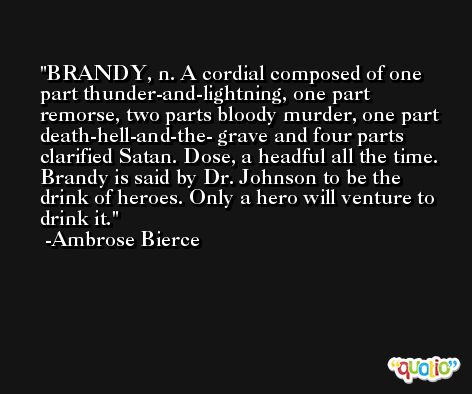 BRANDY, n. A cordial composed of one part thunder-and-lightning, one part remorse, two parts bloody murder, one part death-hell-and-the- grave and four parts clarified Satan. Dose, a headful all the time. Brandy is said by Dr. Johnson to be the drink of heroes. Only a hero will venture to drink it. -Ambrose Bierce
