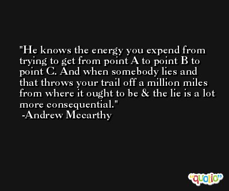 He knows the energy you expend from trying to get from point A to point B to point C. And when somebody lies and that throws your trail off a million miles from where it ought to be & the lie is a lot more consequential. -Andrew Mccarthy