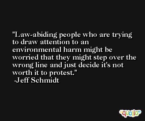 Law-abiding people who are trying to draw attention to an environmental harm might be worried that they might step over the wrong line and just decide it's not worth it to protest. -Jeff Schmidt