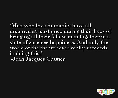 Men who love humanity have all dreamed at least once during their lives of bringing all their fellow men together in a state of carefree happiness. And only the world of the theater ever really succeeds in doing this. -Jean Jacques Gautier
