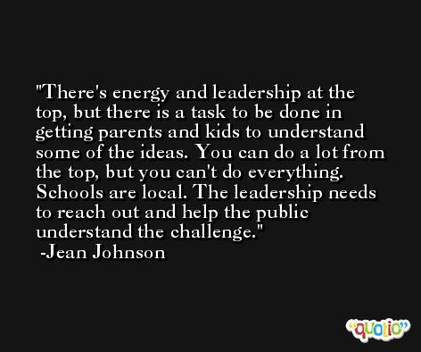 There's energy and leadership at the top, but there is a task to be done in getting parents and kids to understand some of the ideas. You can do a lot from the top, but you can't do everything. Schools are local. The leadership needs to reach out and help the public understand the challenge. -Jean Johnson