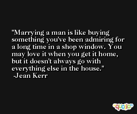 Marrying a man is like buying something you've been admiring for a long time in a shop window. You may love it when you get it home, but it doesn't always go with everything else in the house. -Jean Kerr