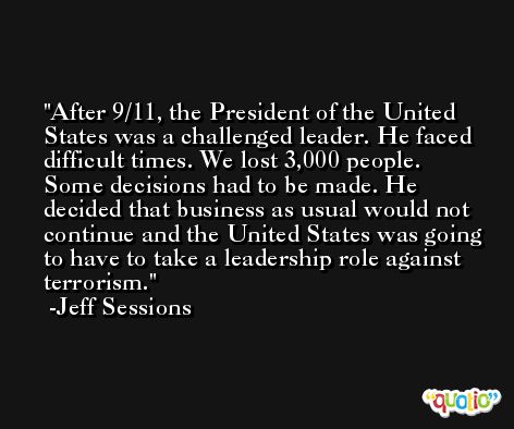 After 9/11, the President of the United States was a challenged leader. He faced difficult times. We lost 3,000 people. Some decisions had to be made. He decided that business as usual would not continue and the United States was going to have to take a leadership role against terrorism. -Jeff Sessions
