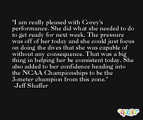I am really pleased with Corey's performance. She did what she needed to do to get ready for next week. The pressure was off of her today and she could just focus on doing the dives that she was capable of without any consequence. That was a big thing in helping her be consistent today. She also added to her confidence heading into the NCAA Championships to be the 3-meter champion from this zone. -Jeff Shaffer