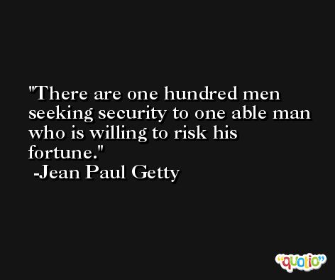 There are one hundred men seeking security to one able man who is willing to risk his fortune. -Jean Paul Getty