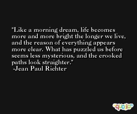 Like a morning dream, life becomes more and more bright the longer we live, and the reason of everything appears more clear. What has puzzled us before seems less mysterious, and the crooked paths look straighter. -Jean Paul Richter