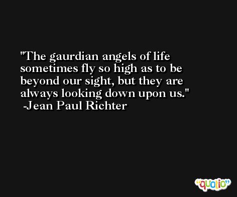 The gaurdian angels of life sometimes fly so high as to be beyond our sight, but they are always looking down upon us. -Jean Paul Richter