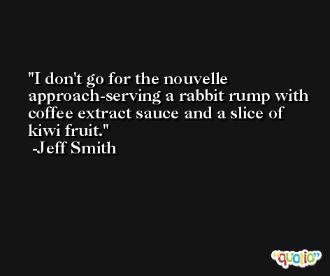 I don't go for the nouvelle approach-serving a rabbit rump with coffee extract sauce and a slice of kiwi fruit. -Jeff Smith