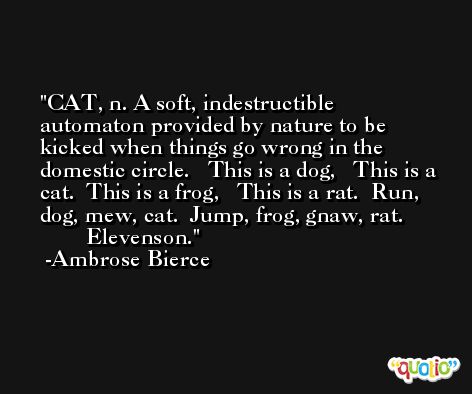 CAT, n. A soft, indestructible automaton provided by nature to be kicked when things go wrong in the domestic circle.   This is a dog,   This is a cat.  This is a frog,   This is a rat.  Run, dog, mew, cat.  Jump, frog, gnaw, rat.                Elevenson. -Ambrose Bierce