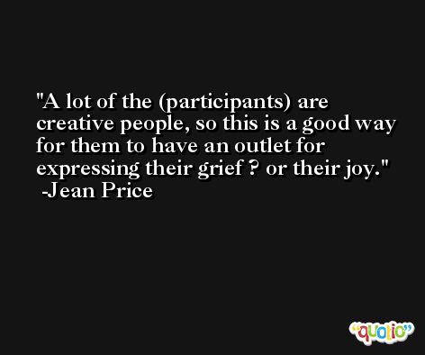A lot of the (participants) are creative people, so this is a good way for them to have an outlet for expressing their grief ? or their joy. -Jean Price