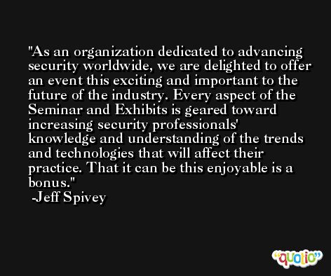 As an organization dedicated to advancing security worldwide, we are delighted to offer an event this exciting and important to the future of the industry. Every aspect of the Seminar and Exhibits is geared toward increasing security professionals' knowledge and understanding of the trends and technologies that will affect their practice. That it can be this enjoyable is a bonus. -Jeff Spivey
