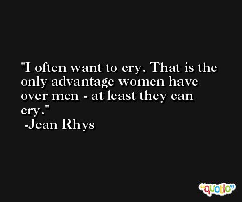 I often want to cry. That is the only advantage women have over men - at least they can cry. -Jean Rhys