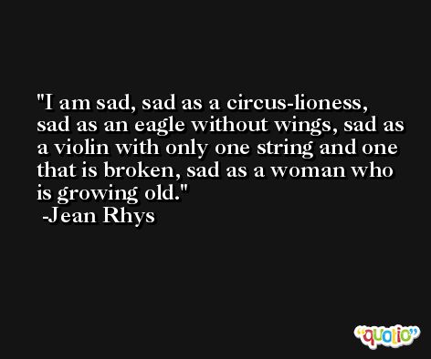 I am sad, sad as a circus-lioness, sad as an eagle without wings, sad as a violin with only one string and one that is broken, sad as a woman who is growing old. -Jean Rhys