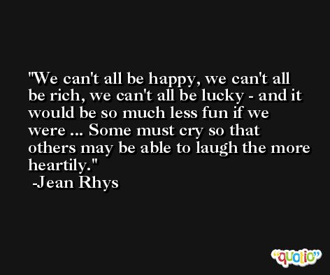 We can't all be happy, we can't all be rich, we can't all be lucky - and it would be so much less fun if we were ... Some must cry so that others may be able to laugh the more heartily. -Jean Rhys