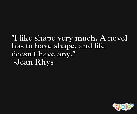 I like shape very much. A novel has to have shape, and life doesn't have any. -Jean Rhys