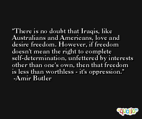 There is no doubt that Iraqis, like Australians and Americans, love and desire freedom. However, if freedom doesn't mean the right to complete self-determination, unfettered by interests other than one's own, then that freedom is less than worthless - it's oppression. -Amir Butler