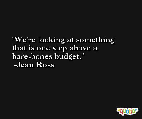 We're looking at something that is one step above a bare-bones budget. -Jean Ross