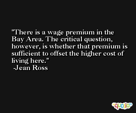 There is a wage premium in the Bay Area. The critical question, however, is whether that premium is sufficient to offset the higher cost of living here. -Jean Ross