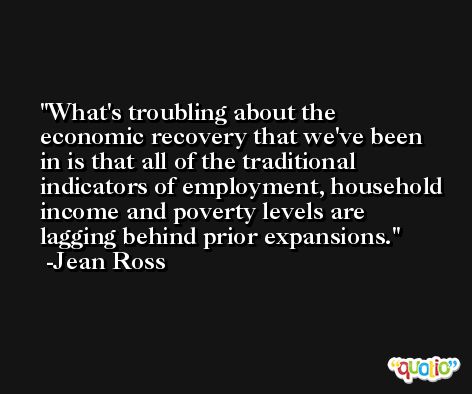 What's troubling about the economic recovery that we've been in is that all of the traditional indicators of employment, household income and poverty levels are lagging behind prior expansions. -Jean Ross