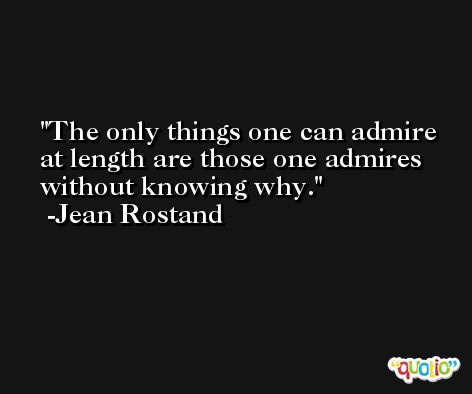 The only things one can admire at length are those one admires without knowing why. -Jean Rostand