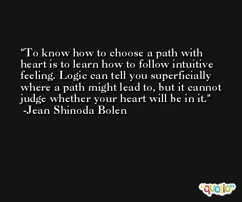 To know how to choose a path with heart is to learn how to follow intuitive feeling. Logic can tell you superficially where a path might lead to, but it cannot judge whether your heart will be in it. -Jean Shinoda Bolen