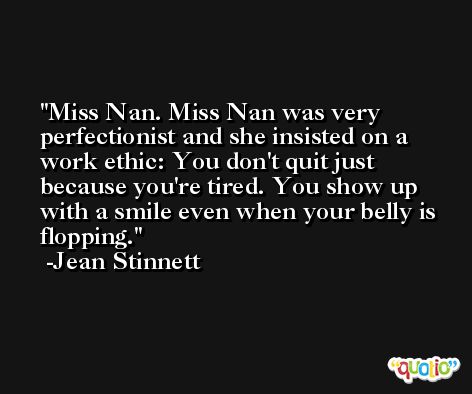 Miss Nan. Miss Nan was very perfectionist and she insisted on a work ethic: You don't quit just because you're tired. You show up with a smile even when your belly is flopping. -Jean Stinnett