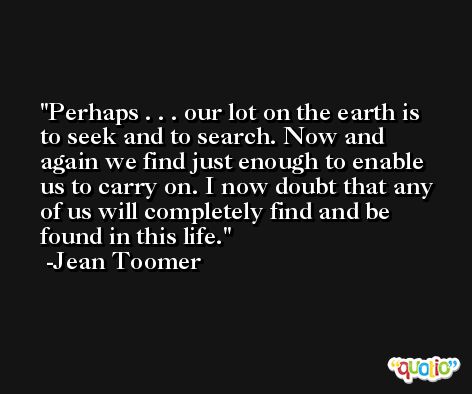 Perhaps . . . our lot on the earth is to seek and to search. Now and again we find just enough to enable us to carry on. I now doubt that any of us will completely find and be found in this life. -Jean Toomer