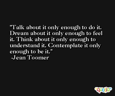Talk about it only enough to do it. Dream about it only enough to feel it. Think about it only enough to understand it. Contemplate it only enough to be it. -Jean Toomer