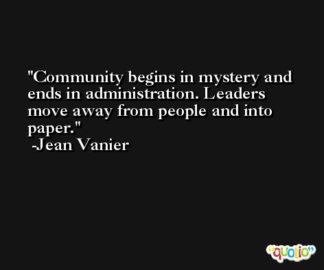Community begins in mystery and ends in administration. Leaders move away from people and into paper. -Jean Vanier
