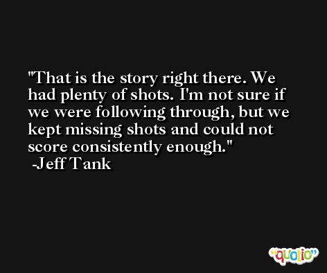 That is the story right there. We had plenty of shots. I'm not sure if we were following through, but we kept missing shots and could not score consistently enough. -Jeff Tank