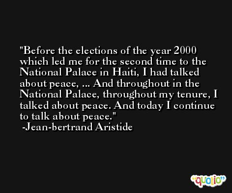 Before the elections of the year 2000 which led me for the second time to the National Palace in Haiti, I had talked about peace, ... And throughout in the National Palace, throughout my tenure, I talked about peace. And today I continue to talk about peace. -Jean-bertrand Aristide