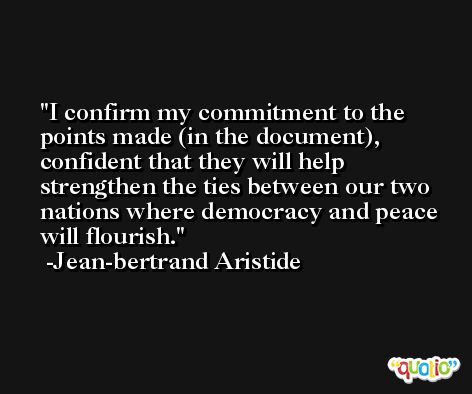 I confirm my commitment to the points made (in the document), confident that they will help strengthen the ties between our two nations where democracy and peace will flourish. -Jean-bertrand Aristide