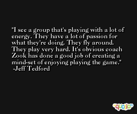I see a group that's playing with a lot of energy. They have a lot of passion for what they're doing. They fly around. They play very hard. It's obvious coach Zook has done a good job of creating a mind-set of enjoying playing the game. -Jeff Tedford