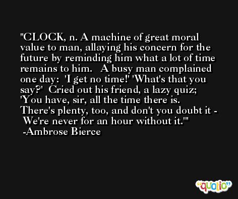 CLOCK, n. A machine of great moral value to man, allaying his concern for the future by reminding him what a lot of time remains to him.   A busy man complained one day:  'I get no time!' 'What's that you say?'  Cried out his friend, a lazy quiz;  'You have, sir, all the time there is.  There's plenty, too, and don't you doubt it -  We're never for an hour without it.' -Ambrose Bierce